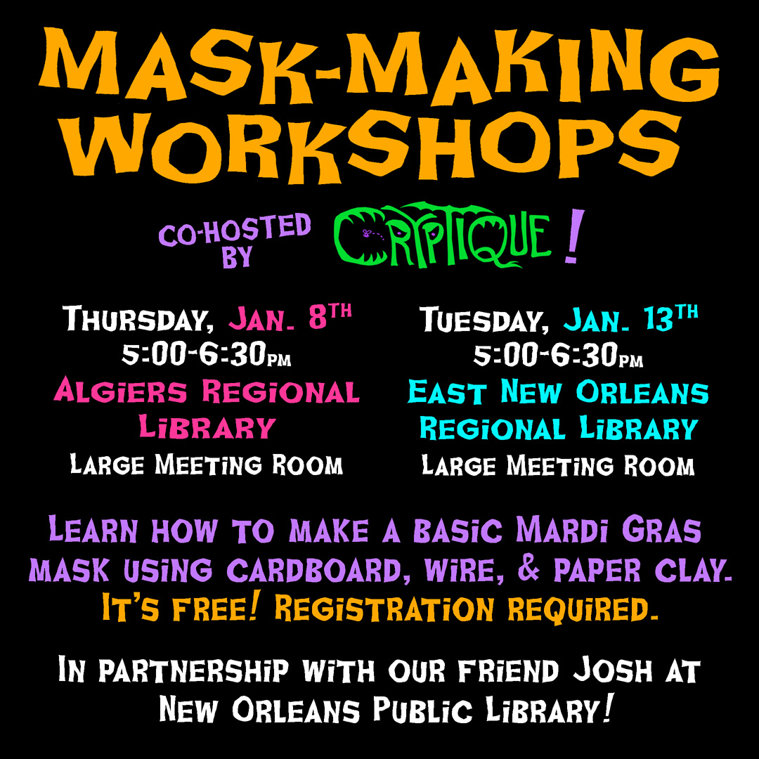 A flyer style graphic with the text,
Mask-maing workshops! Co-hosted by Cryptique. 
Tuesday, Jan. 13th, 5:00-6:30pm, East New Orleans Regional Library, Large Meeting Room. 
Thursday, Jan. 8th, 5:00-6:30pm, Algiers Regional Library, Large Meeting Room.
Learn how to make a basic Mardi Gras mask using cardboard, wire, & paper clay.
It's free! Registration required.
In partnership with our friend Josh at New Orleans Public Library!